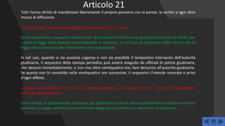 Tutti hanno diritto di manifestare liberamente il proprio pensiero con la parola, lo scritto e ogni altro
mezzo di diffusione.
La stampa non può essere soggetta ad autorizzazioni o censure.
Si può procedere a sequestro soltanto per atto motivato dell'autorità giudiziaria nel caso di delitti, per
i quali la legge sulla stampa espressamente lo autorizzi, o nel caso di violazione delle norme che la
legge stessa prescriva per l'indicazione dei responsabili.
In tali casi, quando vi sia assoluta urgenza e non sia possibile il tempestivo intervento dell'autorità
giudiziaria, il sequestro della stampa periodica può essere eseguito da ufficiali di polizia giudiziaria,
che devono immediatamente, e non mai oltre ventiquattro ore, fare denunzia all'autorità giudiziaria.
Se questa non lo convalida nelle ventiquattro ore successive, il sequestro s'intende revocato e privo
d'ogni effetto.
La legge può stabilire, con norme di carattere generale, che siano resi noti i mezzi di finanziamento
della stampa periodica.
Sono vietate le pubblicazioni a stampa, gli spettacoli e tutte le altre manifestazioni contrarie al buon
costume. La legge stabilisce provvedimenti adeguati a prevenire e a reprimere le violazioni.
Articolo 21
 