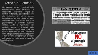 Articolo 21-Comma 3
Nel periodo fascista i controlli sulla
comunicazione erano penetranti. Il
costituente, all'opposto, sceglie di
limitarli fortemente, consentendoli solo
alle indicazioni di cui al comma
(introducendo sia una riserva di legge
assoluta e rinforzata sia una riserva di
giurisdizione) e vietando qualsiasi
censura. Anche la registrazione dei
periodici presso i tribunali della
circoscrizione di pubblicazione non è una
misura repressiva ma uno strumento
volto ad agevolare l'eventuale sequestro
e non può mai comportare un controllo
nel merito per autorizzare o meno la
pubblicazione
 