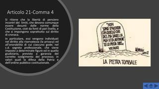 Articolo 21-Comma 4
Si ritiene che la libertà di pensiero
incontri dei limiti, che devono comunque
essere desunti dalle norme della
Costituzione, cioè da fonti di pari livello, e
che si impongono soprattutto sul diritto
di cronaca.
In particolare, essi vengono individuati
nel diritto alla riservatezza (la privacy) ed
all'onorabilità di cui ciascuno gode; nel
c.d. segreto professionale, che viene
imposto a determinate figure ed in quello
giudiziario, previsto a garanzia del
corretto svolgimento del processo; in
valori quali la difesa della Patria e
dell'ordine pubblico costituzionale.
 