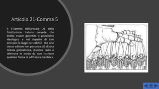 Articolo 21-Comma 5
Il 5°comma dell'articolo 21 della
Costituzione italiana prevede che
debba essere garantito il pluralismo
ideologico e nel rispetto di tale
principio la legge ha stabilito che uno
stesso editore non possieda più di una
testata giornalistica, stazione radio o
televisiva in modo da non rischiare
qualsiasi forma di «dittatura mentale».
 