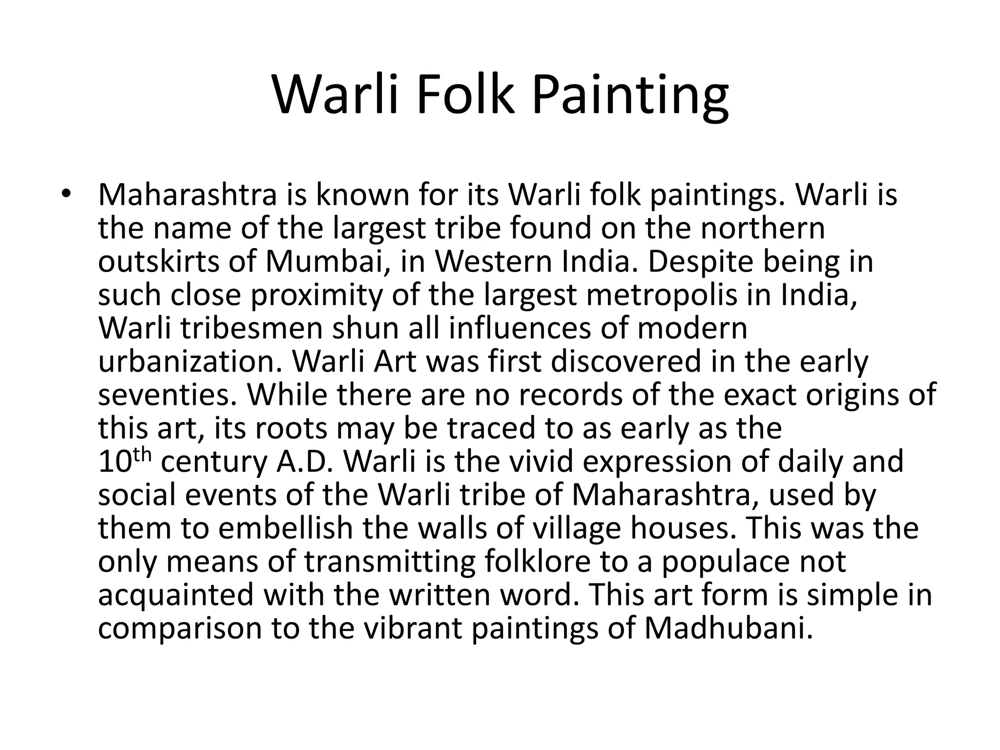 Warli Folk Painting
• Maharashtra is known for its Warli folk paintings. Warli is
the name of the largest tribe found on the northern
outskirts of Mumbai, in Western India. Despite being in
such close proximity of the largest metropolis in India,
Warli tribesmen shun all influences of modern
urbanization. Warli Art was first discovered in the early
seventies. While there are no records of the exact origins of
this art, its roots may be traced to as early as the
10th century A.D. Warli is the vivid expression of daily and
social events of the Warli tribe of Maharashtra, used by
them to embellish the walls of village houses. This was the
only means of transmitting folklore to a populace not
acquainted with the written word. This art form is simple in
comparison to the vibrant paintings of Madhubani.
 