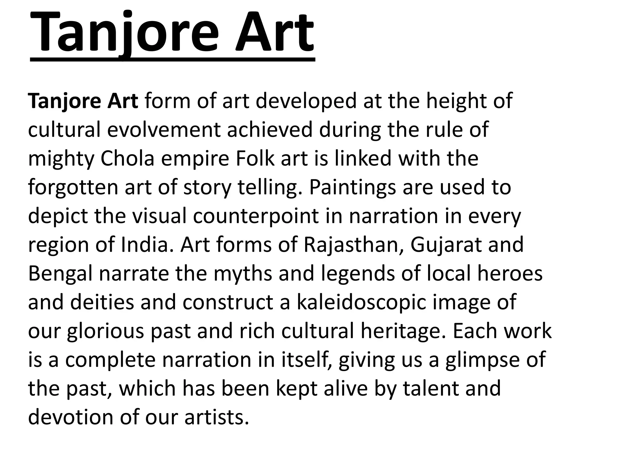 Tanjore Art
Tanjore Art form of art developed at the height of
cultural evolvement achieved during the rule of
mighty Chola empire Folk art is linked with the
forgotten art of story telling. Paintings are used to
depict the visual counterpoint in narration in every
region of India. Art forms of Rajasthan, Gujarat and
Bengal narrate the myths and legends of local heroes
and deities and construct a kaleidoscopic image of
our glorious past and rich cultural heritage. Each work
is a complete narration in itself, giving us a glimpse of
the past, which has been kept alive by talent and
devotion of our artists.
 