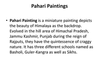 Pahari Paintings
• Pahari Painting is a miniature painting depicts
the beauty of Himalaya as the backdrop.
Evolved in the hill area of Himachal Pradesh,
Jammu Kashmir, Punjab during the reign of
Rajputs, they have the quintessence of craggy
nature. It has three different schools named as
Basholi, Guler-Kangra as well as Sikhs.
 