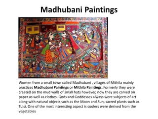 Madhubani Paintings
Women from a small town called Madhubani , villages of Mithila mainly
practices Madhubani Paintings or Mithila Paintings. Formerly they were
created on the mud walls of small huts however, now they are carved on
paper as well as clothes. Gods and Goddesses always were subjects of art
along with natural objects such as the Moon and Sun, sacred plants such as
Tulsi. One of the most interesting aspect is coolers were derived from the
vegetables
 