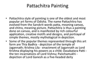 Pattachitra Painting
• Pattachitra style of painting is one of the oldest and most
popular art forms of Odisha. The name Pattachitra has
evolved from the Sanskrit words patta, meaning canvas,
and chitra, meaning picture. Pattachitra is thus a painting
done on canvas, and is manifested by rich colourful
application, creative motifs and designs, and portrayal of
simple themes, mostly mythological in depiction.
• Some of the popular themes represented through this art
form are Thia Badhia - depiction of the temple of
Jagannath; Krishna Lila - enactment of Jagannath as Lord
Krishna displaying his powers as a child; Dasabatara Patti -
the ten incarnations of Lord Vishnu; Panchamukhi -
depiction of Lord Ganesh as a five-headed deity
 