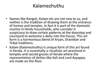 Kalamezhuthu
• Names like Rangoli, Kolam etc are not new to us, and
neither is the tradition of drawing them at the entrance
of homes and temples. In fact it is part of the domestic
routine in Hindu households, who consider it
auspicious to draw certain patterns at the doorstep and
courtyard to welcome a deity into the house. This art
form is a harmonious blend of Aryan, Dravidian and
Tribal traditions.
• Kalam (Kalamezhuthu) is unique form of this art found
in Kerala. It is essentially a ritualistic art practiced in
temples and sacred groves of Kerala where the
representation of deities like Kali and Lord Ayyappa,
are made on the floor.
 
