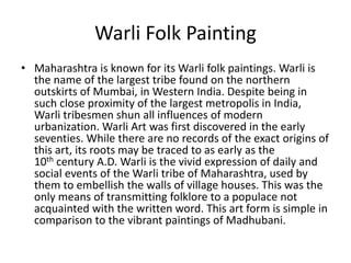 Warli Folk Painting
• Maharashtra is known for its Warli folk paintings. Warli is
the name of the largest tribe found on the northern
outskirts of Mumbai, in Western India. Despite being in
such close proximity of the largest metropolis in India,
Warli tribesmen shun all influences of modern
urbanization. Warli Art was first discovered in the early
seventies. While there are no records of the exact origins of
this art, its roots may be traced to as early as the
10th century A.D. Warli is the vivid expression of daily and
social events of the Warli tribe of Maharashtra, used by
them to embellish the walls of village houses. This was the
only means of transmitting folklore to a populace not
acquainted with the written word. This art form is simple in
comparison to the vibrant paintings of Madhubani.
 