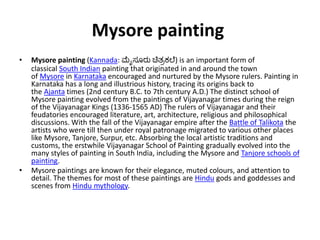 Mysore painting
• Mysore painting (Kannada: ಮೈಸೂರು ಚಿತ್ರಕಲೆ) is an important form of
classical South Indian painting that originated in and around the town
of Mysore in Karnataka encouraged and nurtured by the Mysore rulers. Painting in
Karnataka has a long and illustrious history, tracing its origins back to
the Ajanta times (2nd century B.C. to 7th century A.D.) The distinct school of
Mysore painting evolved from the paintings of Vijayanagar times during the reign
of the Vijayanagar Kings (1336-1565 AD) The rulers of Vijayanagar and their
feudatories encouraged literature, art, architecture, religious and philosophical
discussions. With the fall of the Vijayanagar empire after the Battle of Talikota the
artists who were till then under royal patronage migrated to various other places
like Mysore, Tanjore, Surpur, etc. Absorbing the local artistic traditions and
customs, the erstwhile Vijayanagar School of Painting gradually evolved into the
many styles of painting in South India, including the Mysore and Tanjore schools of
painting.
• Mysore paintings are known for their elegance, muted colours, and attention to
detail. The themes for most of these paintings are Hindu gods and goddesses and
scenes from Hindu mythology.
 