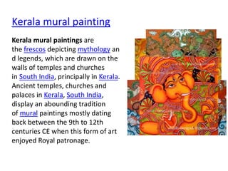 Kerala mural painting
Kerala mural paintings are
the frescos depicting mythology an
d legends, which are drawn on the
walls of temples and churches
in South India, principally in Kerala.
Ancient temples, churches and
palaces in Kerala, South India,
display an abounding tradition
of mural paintings mostly dating
back between the 9th to 12th
centuries CE when this form of art
enjoyed Royal patronage.
 