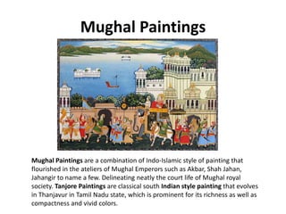 Mughal Paintings
Mughal Paintings are a combination of Indo-Islamic style of painting that
flourished in the ateliers of Mughal Emperors such as Akbar, Shah Jahan,
Jahangir to name a few. Delineating neatly the court life of Mughal royal
society. Tanjore Paintings are classical south Indian style painting that evolves
in Thanjavur in Tamil Nadu state, which is prominent for its richness as well as
compactness and vivid colors.
 