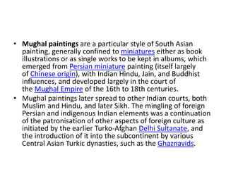 • Mughal paintings are a particular style of South Asian
painting, generally confined to miniatures either as book
illustrations or as single works to be kept in albums, which
emerged from Persian miniature painting (itself largely
of Chinese origin), with Indian Hindu, Jain, and Buddhist
influences, and developed largely in the court of
the Mughal Empire of the 16th to 18th centuries.
• Mughal paintings later spread to other Indian courts, both
Muslim and Hindu, and later Sikh. The mingling of foreign
Persian and indigenous Indian elements was a continuation
of the patronisation of other aspects of foreign culture as
initiated by the earlier Turko-Afghan Delhi Sultanate, and
the introduction of it into the subcontinent by various
Central Asian Turkic dynasties, such as the Ghaznavids.
 