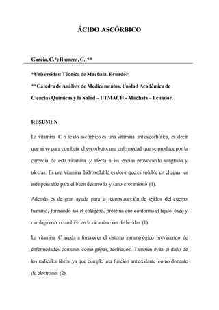 ÁCIDO ASCÓRBICO
García, C.*;Romero, C.-**
*Universidad Técnica de Machala. Ecuador
**Cátedra de Análisis de Medicamentos. Unidad Académica de
Ciencias Químicas y la Salud – UTMACH - Machala – Ecuador.
RESUMEN
La vitamina C o ácido ascórbico es una vitamina antiescorbútica, es decir
que sirve para combatir el escorbuto, una enfermedad que se producepor la
carencia de esta vitamina y afecta a las encías provocando sangrado y
ulceras. Es una vitamina hidrosoluble es decir que es soluble en el agua, es
indispensable para el buen desarrollo y sano crecimiento (1).
Además es de gran ayuda para la reconstrucción de tejidos del cuerpo
humano, formando así el colágeno, proteína que conforma el tejido óseo y
cartilaginoso o también en la cicatrización de heridas (1).
La vitamina C ayuda a fortalecer el sistema inmunológico previniendo de
enfermedades comunes como gripas, resfriados. También evita el daño de
los radicales libres ya que cumple una función antioxidante como donante
de electrones (2).
 