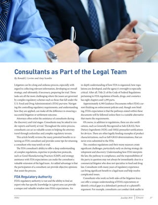 June/July 2018 Update 37FDLI
Consultants as Part of the Legal Team
By Ronald J. Levine and Amy Scanlin
Litigation can be a long and arduous process, especially with
regard to collecting relevant information, developing an overall
strategy, and ultimately, if necessary, preparing for trial. These
tasks are all the more challenging where the issues are governed
by complex regulatory schemes such as those that fall under the
U.S. Food and Drug Administration’s (FDA) purview. Navigat-
ing the controlling regulatory requirements, and understanding
how they are applied, can make all the difference in ensuring a
successful litigation or settlement outcome.
Attorneys often enlist the assistance of consultants during
the discovery and trial stages. Consultants may be asked to ren-
der reports and testify at trial. Throughout the entire process,
consultants can act as valuable scouts in helping the attorney
travel through unfamiliar and complex regulatory terrain.
This article briefly reviews the many potential benefits in re-
taining an FDA consultant and provides some tips for retaining
a consultant who may testify at trial.
The FDA consultant’s ability to offer a deep understanding
of complex regulations, expertise in production protocols,
such as Good Manufacturing Practices (GMP), and strategy
assistance with FDA expectations can make the consultant a
valuable extension of the legal team. An added advantage is that
the participation of a consultant can provide objective opinions
that assist the process.
FDA Regulatory Authority
FDA’s regulatory authority is vast and the ability to find an
expert who has specific knowledge in a given area can provide
a unique and valuable window into FDA’s expectations. An
in-depth understanding of how FDA is organized, how regu-
lations are developed, and the agency’s oversight is especially
critical. After all, Title 21 of the Code of Federal Regulations
pertaining to FDA regulation of foods, drugs, and cosmetics
has eight chapters and 1,299 parts.
Approximately 4,190 Guidance Documents reflect FDA’s cur-
rent thinking on enforcement policies and, though non-bind-
ing, FDA’s expectation is that the pathways stated within these
documents will be followed unless there is a suitable alternative
that meets the requirements.
Of course, in addition to regulations, there are also notifi-
cations, such as Generally Recognized as Safe (GRAS), New
Dietary Ingredients (NDI), and 510(k) premarket notifications
for devices. There are other legally binding examples of product
characterizations, such as Self-GRAS determinations, that are
never even submitted to the FDA.
The countless regulations and their many nuances create
significant challenges, particularly early on during strategy de-
velopment and discovery. Understanding how FDA interprets
the law, the pathway to compliance, and the responsibilities of
the party in question may not always be immediately clear to a
commercial litigator who does not specialize in food and drug
law. Consultants with many years of regulatory experience
can bring significant benefit to a legal team and help resolve
complicated issues.
Consultants who work on both sides of the litigation fence
can offer a unique understanding of FDA’s expectations or
identify critical gaps in a defendant’s protocol or a plaintiff’s
argument. For example, consultants can conduct desk audits to
 