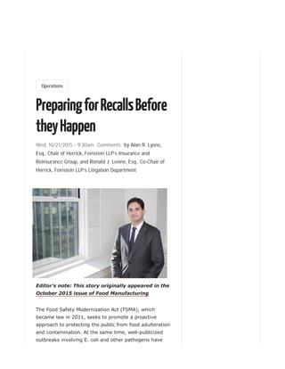 Wed, 10/21/2015 - 9:30am Comments
Operations
PreparingforRecallsBefore
theyHappen
by Alan R. Lyons,
Esq., Chair of Herrick, Feinstein LLP’s Insurance and
Reinsurance Group, and Ronald J. Levine, Esq., Co-Chair of
Herrick, Feinstein LLP’s Litigation Department
Editor's note: This story originally appeared in the
October 2015 issue of Food Manufacturing
The Food Safety Modernization Act (FSMA), which
became law in 2011, seeks to promote a proactive
approach to protecting the public from food adulteration
and contamination. At the same time, well-publicized
outbreaks involving E. coli and other pathogens have
 