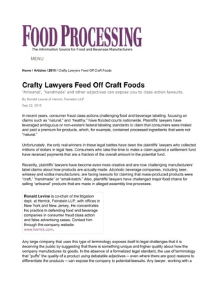 Home / Articles / 2015 / Crafty Lawyers Feed Off Craft Foods
Crafty Lawyers Feed Off Craft Foods
'Artisanal', 'handmade' and other adjectives can expose you to class action lawsuits.
By Ronald Levine of Herrick, Feinstein LLP
Sep 22, 2015
MENU
In recent years, consumer fraud class actions challenging food and beverage labeling, focusing on
claims such as “natural,” and “healthy,” have flooded courts nationwide. Plaintiffs’ lawyers have
leveraged ambiguous or non-existent federal labeling standards to claim that consumers were misled
and paid a premium for products, which, for example, contained processed ingredients that were not
“natural.”
Unfortunately, the only real winners in these legal battles have been the plaintiffs’ lawyers who collected
millions of dollars in legal fees. Consumers who take the time to make a claim against a settlement fund
have received payments that are a fraction of the overall amount in the potential fund.
Recently, plaintiffs’ lawyers have become even more creative and are now challenging manufacturers’
label claims about how products are actually made. Alcoholic beverage companies, including beer,
whiskey and vodka manufacturers, are facing lawsuits for claiming that mass-produced products were
“craft,” “handmade” or “small-batch.” Also, plaintiffs' lawyers have challenged major food chains for
selling “artisanal” products that are made in alleged assembly line processes.
Ronald Levine is co-chair of the litigation
dept. at Herrick, Feinstein LLP, with offices in
New York and New Jersey. He concentrates
his practice in defending food and beverage
companies in consumer fraud class action
and false advertising cases. Contact him
through the company website:
www.herrick.com.
Any large company that uses this type of terminology exposes itself to legal challenges that it is
deceiving the public by suggesting that there is something unique and higher quality about how the
company manufactures its goods. In the absence of a formalized legal standard, the use of terminology
that “puffs” the quality of a product using debatable adjectives -- even where there are good reasons to
differentiate the products -- can expose the company to potential lawsuits. Any lawyer, working with a
 