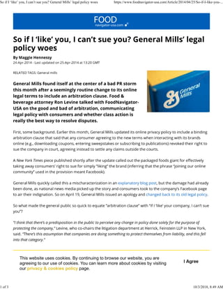 This website uses cookies. By continuing to browse our website, you are
agreeing to our use of cookies. You can learn more about cookies by visiting
our privacy & cookies policy page.
So if I ‘like’ you, I can’t sue you? General Mills’ legal policy woes https://www.foodnavigator-usa.com/Article/2014/04/25/So-if-I-like-you-...
1 of 3 10/3/2018, 8:49 AM
 