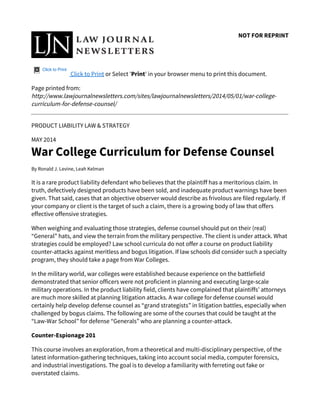 NOT FOR REPRINT
Click to Print
Click to Print or Select 'Print' in your browser menu to print this document.
Page printed from:
http://www.lawjournalnewsletters.com/sites/lawjournalnewsletters/2014/05/01/war-college-
curriculum-for-defense-counsel/
PRODUCT LIABILITY LAW & STRATEGY
MAY 2014
War College Curriculum for Defense Counsel
By Ronald J. Levine, Leah Kelman
It is a rare product liability defendant who believes that the plaintiff has a meritorious claim. In
truth, defectively designed products have been sold, and inadequate product warnings have been
given. That said, cases that an objective observer would describe as frivolous are filed regularly. If
your company or client is the target of such a claim, there is a growing body of law that offers
effective offensive strategies.
When weighing and evaluating those strategies, defense counsel should put on their (real)
“General” hats, and view the terrain from the military perspective. The client is under attack. What
strategies could be employed? Law school curricula do not offer a course on product liability
counter-attacks against meritless and bogus litigation. If law schools did consider such a specialty
program, they should take a page from War Colleges.
In the military world, war colleges were established because experience on the battlefield
demonstrated that senior officers were not proficient in planning and executing large-scale
military operations. In the product liability field, clients have complained that plaintiffs’ attorneys
are much more skilled at planning litigation attacks. A war college for defense counsel would
certainly help develop defense counsel as “grand strategists” in litigation battles, especially when
challenged by bogus claims. The following are some of the courses that could be taught at the
“Law-War School” for defense “Generals” who are planning a counter-attack.
Counter-Espionage 201
This course involves an exploration, from a theoretical and multi-disciplinary perspective, of the
latest information-gathering techniques, taking into account social media, computer forensics,
and industrial investigations. The goal is to develop a familiarity with ferreting out fake or
overstated claims.
 