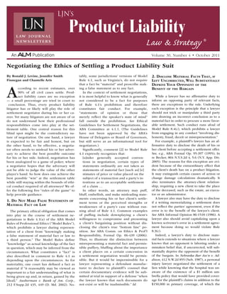 By Ronald J. Levine, Jennifer Smith
Finnegan and Chantelle Aris
According to recent estimates, over
90% of all civil cases settle. Prod-
uct liability cases are no exception
— a small percentage are tried in court to
conclusion. Thus, every product liability
litigator has or likely will play the role of
settlement negotiator during his or her ca-
reer. Yet many litigators are not aware of or
do not understand how their professional
responsibilities come into play at the set-
tlement table. One central reason for this
blind spot might be the contradictory na-
ture of negotiation. On one hand, a lawyer
is expected to be fair and honest, but on
the other hand, to be effective, a negotia-
tor often needs to mislead his or her adver-
sary to achieve the best possible outcome
for his or her side. Indeed, negotiation has
been analogized to a game of poker, where
a negotiator hopes that the adversary will
not be able to judge the value of the other
player’s hand. So how does one achieve the
best possible “win” at the settlement table
while still staying within the bounds of ethi-
cal conduct required of all attorneys? We of-
fer the following five “rules of the game” to
help provide guidance.
1. Do Not Make False Statements of
Material Fact or Law
The primary ethical obligation that comes
into play in the course of settlement ne-
gotiations is Rule 4.1(a) of the ABA Model
Rules of Professional Ethics (“Model Rules”),
which prohibits a lawyer during represen-
tation of a client from “knowingly making
a false statement of material fact or law to
a third person.” The Model Rules define
“knowledge” as actual knowledge of the fact
in question, which may be inferred from the
circumstances. What constitutes a “fact” is
also described in comment to Rule 4.1 as
depending upon the circumstances. As for
materiality, one court has defined a fact as
material if “it reasonably may be viewed as
important to a fair understanding of what is
being given up and, in return, gained by the
[deal].” Ausherman v. Bank of Am. Corp.,
212 F.Supp.2d 435, 449 (D. Md. 2002). No-
tably, some jurisdictions’ versions of Model
Rule 4.1, such as Virginia’s, do not require
that a fact be “material” and proscribe mak-
ing a false statement as to any fact.
In the context of settlement negotiations,
it is most helpful to know what is generally
not considered to be a fact for purposes
of Rule 4.1’s prohibition and therefore
constitutes fair conduct. For example,
“statements of opinion or those that
merely reflect the speaker’s state of mind”
fall outside the prohibition. See Ethical
Guidelines for Settlement Negotiations, the
ABA Committee at 4.1.1. (The Guidelines
have not been approved by the ABA’s
House of Delegates or Board of Governors,
but still serve as an informational tool for
negotiators.)
Significantly, comment [2] to Model Rule
4.1 expressly recognizes that:
[u]nder generally accepted conven-
tions in negotiation, certain types of
statements ordinarily are not taken as
statements of material fact [such as] [e]
stimates of price or value placed on the
subject of a transaction and a party’s in-
tentions as to an acceptable settlement
of a claim …
In other words, an attorney may puff,
bluff, embellish, and make misleading state-
ments concerning his or her client’s settle-
ment terms or the perceived strengths or
weaknesses of a party’s case without run-
ning afoul of Rule 4.1. Common examples
of puffing include downplaying a client’s
willingness to compromise and presenting
a client’s bargaining position without dis-
closing the client’s true “bottom line” po-
sition. See ABA Comm. on Ethics & Prof’l
Responsibility, Formal Op. 06-439 (2006).
Thus, to illustrate the distinction between
misrepresenting a material fact and permis-
sible puffery, bluffing about the importance
a client places on a certain concession in
a settlement negotiation would be permis-
sible. But it would be impermissible for a
lawyer representing a defendant manufac-
turer to declare to plaintiff’s counsel that
certain documentary evidence will be sub-
mitted at trial in support of a defense “when
the lawyer knows that such documents do
not exist or will be inadmissible.” Id.
2. Disclose Material Facts That, if
Left Uncorrected, Will Substantially
Deprive Your Opponent of the
Benefit of the Bargain
While a lawyer has no affirmative duty to
inform an opposing party of relevant facts,
there are exceptions to the rule. Underlying
each exception is the principle that a lawyer
should not trick or manipulate a third party
into drawing an incorrect conclusion as to a
material fact in order to procure a more favor-
able settlement. Such conduct runs afoul of
Model Rule 8.4(c), which prohibits a lawyer
from engaging in any conduct “involving dis-
honesty, fraud, deceit or misrepresentation.”
For example, a plaintiff’s lawyer has an af-
firmative duty to disclose the death of his or
her client before accepting a settlement offer.
See, e.g., ABA Formal Op. 95-397 (1995); In
re Becker, 804 N.Y.S.2d 4, 5-6 (N.Y. App. Div.
2005). The reasons for this exception are evi-
dent because of the extraordinary effect that
the client’s death has on a product litigation.
It may extinguish certain causes of action or
change damage calculations dramatically. It
also terminates the attorney-client relation-
ship, requiring a new client to take the place
of the deceased, such as the estate, an execu-
tor or an administrator.
A lawyer also may have the duty to disclose
if a writing memorializing a settlement does
not reflect the parties’ agreement, even if the
error is to the benefit of the lawyer’s client.
See ABA Informal Opinion 86-1518 (1986). A
lawyer also should avoid capitalizing upon a
known scrivener’s error in a settlement agree-
ment because doing so would violate Rule
8.3(c).
Indeed, a lawyer’s duty to disclose mate-
rial facts extends to situations where a lawyer
knows that an opponent is laboring under a
mistaken belief that, if uncorrected, will sub-
stantially deprive the opponent of the benefit
of the bargain. In Nebraska Bar Ass’n v. Ad-
dison, 412 N.W.2d 855 (Neb. 1987), a personal
injury lawyer negotiated the settlement of a
lien while knowing that the hospital was un-
aware of the existence of a $1 million um-
brella policy that would have provided cover-
age for the plaintiff’s claims in addition to the
$150,000 in primary coverage, of which the
Negotiating the Ethics of Settling a Product Liability Suit
Volume 30, Number 4 • October 2011
Product Liability
Law & Strategy ®
LJN’s
 