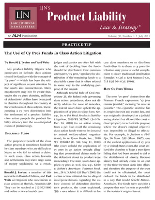 By Ronald J. Levine and Yael Weitz
Any product liability litigator who
prosecutes or defends class actions
should be familiar with the concept of
“cy pres” — which has been the sub-
ject of significant recent attention by
the courts and commentators. Many
practitioners may not be aware that,
under the cy pres doctrine, millions
of defendants’ dollars have been paid
to charities throughout the country at
the conclusion of class actions. Incor-
porating a cy pres distribution into
the settlement of a product liability
class action propels the product lia-
bility attorney into the unanticipated
realm of philanthropy.
Unclaimed Funds
The purported benefit of the class
action process is sometimes hindered
by class members who are difficult to
locate or who fail to submit a claim.
In such cases, class action lawsuits
and settlements may leave large sums
of money unclaimed. As a result,
judges and parties are often left with
the task of deciding how the funds
should be distributed. One common
alternative, “cy pres,” involves the dis-
tribution of the remaining funds to a
charitable cause that is often related
in some way to the underlying pur-
pose of the lawsuit.
Although Federal Rule of Civil Pro-
cedure 23, the federal rule governing
class action procedures, does not di-
rectly address the issue of remedies,
the federal courts have upheld the ap-
plication of cy pres in some form. See,
e.g., In re Pet Food Products Liability
Litigation, 2010 WL 5127661 (3rd Cir.
Dec. 16, 2010) (in an action arising
from a pet food recall the remaining
class action funds were to be donated
to animal welfare-related organiza-
tions); In re Tyson Foods, Inc., 2010
WL 1924012 (D. Md. May 11, 2010)
(the court upheld the application of
cy pres in an action brought alleg-
ing that promotional claims made by
the defendant about its product were
misleading). The state courts have ap-
plied cy pres as well. See, e.g., Klein
v. Robert’s American Gourmet Food,
Inc., 28 A.D.3d 63 (2d Dep’t 2006) (in
a class action initiated due to alleged
misrepresentations regarding the ca-
loric content of defendant distribu-
tor’s products, the court explained,
“[i]n cases where it is difficult to lo-
cate class members or to distribute
funds directly to them, a cy pres dis-
tribution may prove a useful comple-
ment to more traditional distribution
formulas”); Cal. v. Levi Strauss & Co.,
715 P.2d 564 (Cal. 1986).
How Cy Pres Works
The term “cy pres” derives from the
Norman French expression “cy pres
comme possible,” meaning “as near as
possible.” This equitable doctrine has
its origins in trust and estates law, and
was originally developed as a judicial
saving device that allowed the court to
direct property to a charitable purpose
where the donor’s original objective
was impossible or illegal to effectu-
ate. For example, in Jackson v. Phil-
lips, 96 Mass. 539 (Mass. 1867), one
of the earliest applications of cy pres
by a United States court, the court uti-
lized the doctrine to keep a trust from
failing that had been created to aid in
the abolishment of slavery. Because
slavery had already come to an end
by the time the trust came into effect,
and therefore the purpose of the trust
could not be effectuated, the court
ordered the funds to be distributed
in a way that would benefit African-
Americans. The funds were used for a
purpose that was “as near as possible”
to the testator’s original intent.
The Use of Cy Pres Funds in Class Action Litigation
Ronald J. Levine, a member of this
newsletter’s Board of Editors, and Yael
Weitz are litigators who concentrate in
class actions at Herrick, Feinstein LLP.
They can be reached at 212-592-1400
and online at www.herrick.com.
Volume 30, Number 1 •  July 2011
Product Liability
Law & Strategy ®
LJN’s
Practice Tip
 