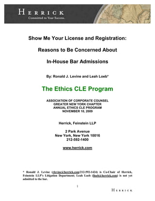 1
Show Me Your License and Registration:
Reasons to Be Concerned About
In-House Bar Admissions
By: Ronald J. Levine and Leah Loeb*
The Ethics CLE Program
ASSOCIATION OF CORPORATE COUNSEL
GREATER NEW YORK CHAPTER
ANNUAL ETHICS CLE PROGRAM
NOVEMBER 10, 2009
Herrick, Feinstein LLP
2 Park Avenue
New York, New York 10016
212-592-1400
www.herrick.com
* Ronald J. Levine (rlevine@herrick.com/212-592-1424) is Co-Chair of Herrick,
Feinstein LLP’s Litigation Department; Leah Loeb (lloeb@herrick.com) is not yet
admitted to the bar.
 