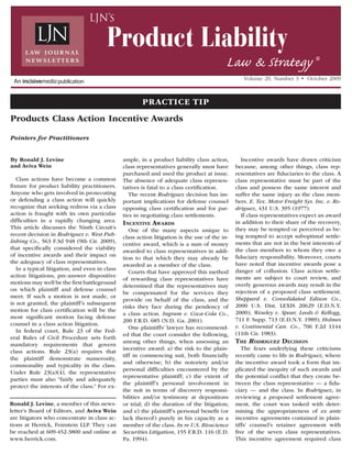 By Ronald J. Levine
and Aviva Wein
Class actions have become a common
fixture for product liability practitioners.
Anyone who gets involved in prosecuting
or defending a class action will quickly
recognize that seeking redress via a class
action is fraught with its own particular
difficulties in a rapidly changing area.
This article discusses the Ninth Circuit’s
recent decision in Rodriguez v. West Pub-
lishing Co., 563 F.3d 948 (9th Cir. 2009),
that specifically considered the viability
of incentive awards and their impact on
the adequacy of class representatives.
In a typical litigation, and even in class
action litigations, pre-answer dispositive
motions may well be the first battleground
on which plaintiff and defense counsel
meet. If such a motion is not made, or
is not granted, the plaintiff’s subsequent
motion for class certification will be the
most significant motion facing defense
counsel in a class action litigation.
In federal court, Rule 23 of the Fed-
eral Rules of Civil Procedure sets forth
mandatory requirements that govern
class actions. Rule 23(a) requires that
the plaintiff demonstrate numerosity,
commonality and typicality in the class.
Under Rule 23(a)(4), the representative
parties must also “fairly and adequately
protect the interests of the class.” For ex-
ample, in a product liability class action,
class representatives generally must have
purchased and used the product at issue.
The absence of adequate class represen-
tatives is fatal to a class certification.
The recent Rodriguez decision has im-
portant implications for defense counsel
opposing class certification and for par-
ties in negotiating class settlements.
Incentive Awards
One of the many aspects unique to
class action litigation is the use of the in-
centive award, which is a sum of money
awarded to class representatives in addi-
tion to that which they may already be
awarded as a member of the class.
Courts that have approved this method
of rewarding class representatives have
determined that the representatives may
be compensated for the services they
provide on behalf of the class, and the
risks they face during the pendency of
a class action. Ingram v. Coca-Cola Co.,
200 F.R.D. 685 (N.D. Ga. 2001).
One plaintiffs’ lawyer has recommend-
ed that the court consider the following,
among other things, when assessing an
incentive award: a) the risk to the plain-
tiff in commencing suit, both financially
and otherwise; b) the notoriety and/or
personal difficulties encountered by the
representative plaintiff; c) the extent of
the plaintiff’s personal involvement in
the suit in terms of discovery responsi-
bilities and/or testimony at depositions
or trial; d) the duration of the litigation;
and e) the plaintiff’s personal benefit (or
lack thereof) purely in his capacity as a
member of the class. In re U.S. Bioscience
Securities Litigation, 155 F.R.D. 116 (E.D.
Pa. 1994).
Incentive awards have drawn criticism
because, among other things, class rep-
resentatives are fiduciaries to the class. A
class representative must be part of the
class and possess the same interest and
suffer the same injury as the class mem-
bers. E. Tex. Motor Freight Sys. Inc. v. Ro-
driguez, 431 U.S. 395 (1977).
If class representatives expect an award
in addition to their share of the recovery,
they may be tempted or perceived as be-
ing tempted to accept suboptimal settle-
ments that are not in the best interests of
the class members to whom they owe a
fiduciary responsibility. Moreover, courts
have noted that incentive awards pose a
danger of collusion. Class action settle-
ments are subject to court review, and
overly generous awards may result in the
rejection of a proposed class settlement.
Sheppard v. Consolidated Edison Co.,
2000 U.S. Dist. LEXIS 20629 (E.D.N.Y.
2000); Weseley v. Spear, Leeds & Kellogg,
711 F. Supp. 713 (E.D.N.Y. 1989); Holmes
v. Continental Can. Co., 706 F.2d 1144
(11th Cir. 1983).
The Rodriguez Decision
The fears underlying these criticisms
recently came to life in Rodriguez, where
the incentive award took a form that im-
plicated the inequity of such awards and
the potential conflict that they create be-
tween the class representative — a fidu-
ciary — and the class. In Rodriguez, in
reviewing a proposed settlement agree-
ment, the court was tasked with deter-
mining the appropriateness of ex ante
incentive agreements contained in plain-
tiffs’ counsel’s retainer agreement with
five of the seven class representatives.
This incentive agreement required class
Products Class Action Incentive Awards
Pointers for Practitioners
Ronald J. Levine, a member of this news-
letter’s Board of Editors, and Aviva Wein
are litigators who concentrate in class ac-
tions at Herrick, Feinstein LLP. They can
be reached at 609-452-3800 and online at
www.herrick.com.
Volume 29, Number 3 •  October 2009
Product Liability
Law & Strategy ®
LJN’s
Practice Tip
 