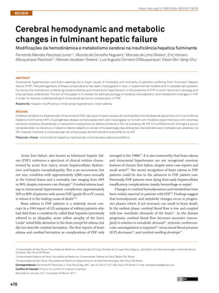 470
https://doi.org/10.1590/0004-282X20170076
REVIEW
Cerebral hemodynamic and metabolic
changes in fulminant hepatic failure
Modificações da hemodinâmica e metabolismo cerebral na insuficiência hepatica fulminante
Fernando Mendes PaschoalJunior1,2
,Ricardo de Carvalho Nogueira1
,Marcelo de Lima Oliveira1
,Eric Homero
Albuquerque Paschoal1,2
,ManoelJacobsenTeixeira1
,Luiz Augusto Carneiro D’Albuquerque3
,Edson Bor-Seng-Shu1
Acute liver failure, also known as fulminant hepatic fail-
ure (FHF), embraces a spectrum of clinical entities charac-
terized by acute liver injury, severe hepatocellular dysfunc-
tion, and hepatic encephalopathy. This is an uncommon, but
not rare, condition with approximately 2,000 cases annually
in the United States and a mortality rate ranging from 50%
to 90%, despite intensive care therapy1,2
.Cerebral edema lead-
ing to intracranial hypertension complicates approximately
50% to 80% of patients with severe FHF (grade III or IV coma),
in whom it is the leading cause of death2,3,4
.
Brain edema in FHF patients is a relatively recent con-
cept. In a 1944 report of 125 autopsies of military patients who
had died from a condition he called fatal hepatitis (previously
referred to as idiopathic acute yellow atrophy of the liver),
Lucké5
noted little alteration in the brain except for edema, but
did not describe cerebral herniation. The first reports of brain
edema and cerebral herniation as complications of FHF only
emerged in the 1980s6,7
. It is also noteworthy that brain edema
and intracranial hypertension are not recognized common
features of chronic liver failure, despite some case reports and
small series8,9
. The recent recognition of brain edema in FHF
patients could be due to the advances in FHF patient care.
Previously, FHF patients were dying from early hepatocellular
insufficiency complications, mainly hemorrhage or sepsis5
.
Changes in cerebral hemodynamics and metabolism have
been widely reported in patients with FHF10
. Findings suggest
that hemodynamic and metabolic changes occur in progres-
sive phases which, if not reversed, can result in brain death.
In the earliest phase, cerebral blood flow is low and coupled
with low metabolic demands of the brain11
. As the disease
progresses, cerebral blood flow becomes excessive (uncou-
pled) in relation to metabolic demand12
, systemic cerebrovas-
cular autoregulation is impaired13
, intracranial blood pressure
(ICP) decreases12
, and cerebral swelling develops14
.
1
Universidade de São Paulo, Faculdade de Medicina, Hospital das Clínicas, Divisão de Cirurgia Neurológica, Laboratório de Neurosonologia e Hemodinâmica
Cerebral, São Paulo SP, Brasil;
2
Universidade Federal do Pará, Faculdade de Medicina, Universidade Federal do Pará, Belém PA, Brasil;
3
Universidade de São Paulo, Faculdade de Medicina, Departamento de Gastroenterologia, São Paulo SP, Brasil.
Correspondence:Fernando M. Paschoal Jr.;Rua Paula Ney, 480 / apt 42;04107-021 São Paulo SP, Brasil;E-mail:tenpaschoal@gmail.com
Conflict of interest:There is no conflict of interest to declare.
Received 24 January 2017;Accepted 30 March 2017.
ABSTRACT
Intracranial hypertension and brain swelling are a major cause of morbidity and mortality of patients suffering from fulminant hepatic
failure (FHF). The pathogenesis of these complications has been investigated in man, in experimental models and in isolated cell systems.
Currently,the mechanism underlying cerebral edema and intracranial hypertension in the presence of FHF is multi-factorial in etiology and
only partially understood.The aim of this paper is to review the pathophysiology of cerebral hemodynamic and metabolism changes in FHF
in order to improve understanding of intracranial dynamics complication in FHF.
Keywords: hepatic insufficiency;intracranial hypertension;brain edema.
RESUMO
O edema cerebral e a hipertensão intracraniana (HIC) são as principais causas de morbidade e mortalidade de pacientes com insuficiência
hepática fulminante (IHF). A patogênese dessas complicações tem sido investigada no homem, em modelos experimentais e em sistemas
celulares isolados. Atualmente, o mecanismo subjacente ao edema cerebral e HIC na presença de IHF é multifatorial em etiologia e pouco
compreendido na literatura. O objetivo deste trabalho é revisar a fisiopatologia das alterações hemodinâmicas e metabólicas cerebrais na
IHF, visando melhorar a compreensão da complicação da hemodinâmica encefálica na IHF.
Palavras-chave: insuficiência hepatica;hipertenção intracraniana; edema encefálico.
 