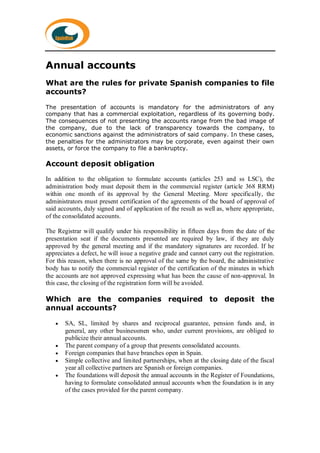 Annual accounts
What are the rules for private Spanish companies to file
accounts?
The presentation of accounts is mandatory for the administrators of any
company that has a commercial exploitation, regardless of its governing body.
The consequences of not presenting the accounts range from the bad image of
the company, due to the lack of transparency towards the company, to
economic sanctions against the administrators of said company. In these cases,
the penalties for the administrators may be corporate, even against their own
assets, or force the company to file a bankruptcy.
Account deposit obligation
In addition to the obligation to formulate accounts (articles 253 and ss LSC), the
administration body must deposit them in the commercial register (article 368 RRM)
within one month of its approval by the General Meeting. More specifically, the
administrators must present certification of the agreements of the board of approval of
said accounts, duly signed and of application of the result as well as, where appropriate,
of the consolidated accounts.
The Registrar will qualify under his responsibility in fifteen days from the date of the
presentation seat if the documents presented are required by law, if they are duly
approved by the general meeting and if the mandatory signatures are recorded. If he
appreciates a defect, he will issue a negative grade and cannot carry out the registration.
For this reason, when there is no approval of the same by the board, the administrative
body has to notify the commercial register of the certification of the minutes in which
the accounts are not approved expressing what has been the cause of non-approval. In
this case, the closing of the registration form will be avoided.
Which are the companies required to deposit the
annual accounts?
 SA, SL, limited by shares and reciprocal guarantee, pension funds and, in
general, any other businessmen who, under current provisions, are obliged to
publicize their annual accounts.
 The parent company of a group that presents consolidated accounts.
 Foreign companies that have branches open in Spain.
 Simple collective and limited partnerships, when at the closing date of the fiscal
year all collective partners are Spanish or foreign companies.
 The foundations will deposit the annual accounts in the Register of Foundations,
having to formulate consolidated annual accounts when the foundation is in any
of the cases provided for the parent company.
 