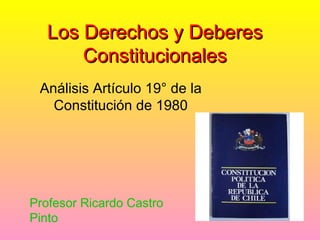 Los Derechos y Deberes
       Constitucionales
 Análisis Artículo 19° de la
   Constitución de 1980




Profesor Ricardo Castro
Pinto
 