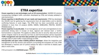 ETRA expertise
Proven expertise in core technologies such as V2I communication: SHERPA V2I solution
incorporating intelligent traffic controllers developed by ETRA and already validated in
real environment.
Proven expertise in identification of user needs and requirements: ETRA has developed
the VOLERE tool for gathering the requirements from all stake-holders and to identify
conflicting features in early stages. The ETRA tool has been successfully used and
validated in more than 15 projects (DORA, SIMON, NOBELGRID, PRECYSE, SECCRIT,
PRISMACLOUD, …).
Proven expertise in security data. A non-homogenous set of rules and legislations to test
automated driving exist in Europe at local, regional and national level: a further
harmonization is requested. This applies to safety but also to security: data security and
system integrity need to be ensured, but here as well harmonization will be requested.
Traffic management and real-time data provider (car surrounding info): technology that
manages 53% of urban traffic in Spain belongs to ETRA.
Interoperable and open urban mobility platform developer: allows the integration and
management of all the services and solutions surrounding the ecosystem of a city. ETRA
has developed a reactive core of control systems for data in real-time to deploy open
data in smart cities.
ETRA participated in the COMPASS4D project
Eva Muñoz Navarro emunoz.etraid@grupoetra.com www.grupoetra.com
 