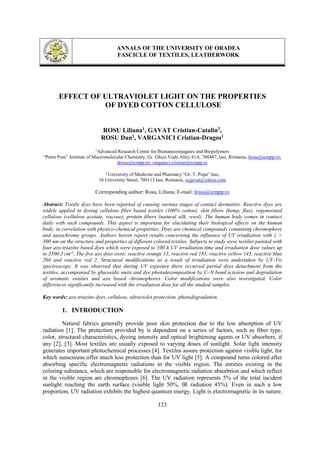 ANNALS OF THE UNIVERSITY OF ORADEA
FASCICLE OF TEXTILES, LEATHERWORK
123
EFFECT OF ULTRAVIOLET LIGHT ON THE PROPERTIES
OF DYED COTTON CELLULOSE
ROSU Liliana1, GAVAT Cristian-Catalin2,
ROSU Dan1, VARGANICI Cristian-Dragos1
1
Advanced Research Centre for Bionanoconjugates and Biopolymers
“Petru Poni” Institute of Macromolecular Chemistry, Gr. Ghica Voda Alley 41A, 700487, Iasi, Romania, lrosu@icmpp.ro;
drosu@icmpp.ro; varganici.cristian@icmpp.ro
2
University of Medicine and Pharmacy “Gr. T. Popa” Iasi,
16 University Street, 700115 Iasi, Romania, ccgavat@yahoo.com
Corresponding author: Rosu, Liliana, E-mail: lrosu@icmpp.ro
Abstract: Textile dyes have been reported of causing various stages of contact dermatitis. Reactive dyes are
widely applied in dyeing cellulose fiber based textiles (100% cotton), skin fibers (hemp, flax), regenerated
cellulose (cellulose acetate, viscose), protein fibers (natural silk, wool). The human body comes in contact
daily with such compounds. This aspect is important for elucidating their biological effects on the human
body, in correlation with physico-chemical properties. Dyes are chemical compounds containing chromophore
and auxochrome groups. Authors herein report results concerning the influence of UV irradiation with λ >
300 nm on the structure and properties of different colored textiles. Subjects to study were textiles painted with
four azo-triazine based dyes which were exposed to 100 h UV irradiation time and irradiation dose values up
to 3500 J cm-2
. The five azo dyes were: reactive orange 13, reactive red 183, reactive yellow 143, reactive blue
204 and reactive red 2. Structural modifications as a result of irradiation were undertaken by UV-Vis
spectroscopy. It was observed that during UV exposure there occurred partial dyes detachment from the
textiles, accompanied by glucosidic units and dye photodecomposition by C–N bond scission and degradation
of aromatic entities and azo based chromophores. Color modifications were also investigated. Color
differences significantly increased with the irradiation dose for all the studied samples.
Key words: azo-triazine dyes, cellulose, ultraviolet protection, photodegradation.
1. INTRODUCTION
Natural fabrics generally provide poor skin protection due to the low absorption of UV
radiation [1]. The protection provided by is dependent on a series of factors, such as fiber type,
color, structural characteristics, dyeing intensity and optical brightening agents or UV absorbers, if
any [2], [3]. Most textiles are usually exposed to varying doses of sunlight. Solar light intensity
generates important photochemical processes [4]. Textiles assure protection against visible light, for
which sunscreens offer much less protection than for UV light [5]. A compound turns colored after
absorbing specific electromagnetic radiations in the visible region. The entities existing in the
coloring substance, which are responsible for electromagnetic radiation absorbtion and which reflect
in the visible region are chromophores [6]. The UV radiation represents 5% of the total incident
sunlight reaching the earth surface (visible light 50%, IR radiation 45%). Even in such a low
proportion, UV radiation exhibits the highest quantum energy. Light is electromagnetic in its nature.
 