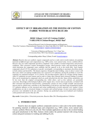 ANNALS OF THE UNIVERSITY OF ORADEA
FASCICLE OF TEXTILES, LEATHERWORK
91
EFFECT OF UV IRRADIATION ON THE DYEING OF COTTON
FABRIC WITH REACTIVE BLUE 204
ROŞU Liliana1, GAVAT Cristian-Cătălin2,
VARGANICI Cristian-Dragoş1, ROŞU Dan1
1
Advanced Research Centre for Bionanoconjugates and Biopolymers
“Petru Poni” Institute of Macromolecular Chemistry, Gr. Ghica Voda Alley 41A, 700487, Iasi, Romania, lrosu@icmpp.ro;
drosu@icmpp.ro; varganici.cristian@icmpp.ro
2
University of Medicine and Pharmacy “Gr. T. Popa” Iasi,
16 University Street, 700115 Iasi, Romania, ccgavat@yahoo.com
Corresponding author: Roşu, Liliana, E-mail: lrosu@icmpp.ro
Abstract: Reactive dyes are synthetic organic compounds used on a wide scale in textile industry, for painting
materials of different types and compositions (e.g. 100% cotton, wool, natural satin, viscose, synthetic fibres).
Reactive dyes are solid compounds (powders) completely water soluble at normal temperature and pressure
conditions. Their structures contain chromophore groups, which generate colour, and auxochrome groups,
which determine the compounds water solubility and the capacity to fix to the textile fiber. Such organic
compounds absorb UV-Vis radiations at specific wavelengths, corresponding to maximum absorbtion peaks,
in both solution and dyed fiber. The human organism, through the dyed clothing, comes in direct contact with
those dyes which can undergo modifications once exposed to UV radiations, having the posibility to reach the
organism via cutanated transport. As it is known, the provoked negative effects are stronger during summer
when UV radiations are more intense and in order to reduce their intensity dark coloured clothing is avoided.
Dyes can be transformed in compounds which are easily absorbed into the skin. Some of these metabolites can
be less toxic than the original corresponding dye, whilst others, such as free radicals, are potentially
cancerous. Knowledge of the biological effects of the organic dyes, reactive dyes in particular, correlated with
their structural and physical characteristics, permanently consists an issue of high scientific and practical
interest and its solution may contribute in the diminishing of risk factors and improving of population health.
UV radiation influence on the structural and colour modifications of textile materials were studied. Colour
modifications are due to structural changes in aromatic and carbonil groups. In most cases photo-oxidative
processes were identified in the dye structure. Dyeing was performed using non-irradiated and irradiated
cotton painted with reactive blue dye 204.
Key words: Cotton fabric, Ultraviolet protection, Reactive Blue 204, Photodegradation, Cellulose
1. INTRODUCTION
Reactive dyes are organic synthesis compounds used on a wide scale in the textile industry,
for painting materials of different types and composition (e.g. 100% cotton, wool, natural satin,
viscose, synthetic fibres) [1], [2], [3], [4]. Their multiple applications are due to the covalent binding
and good attachement to the fiber, features which endow the painted material with strong lasting
colour and good resistance to washing and rubbing [5], [6].
 