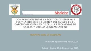 COMPARACIÓN ENTRE LA POLÍTICA DE ESPERAR Y
VER Y LA DISECCIÓN ELECTIVA DEL CUELLO EN EL
CARCINOMA CUTÁNEO DE CÉLULAS ESCAMOSAS DE
CABEZA Y CUELLO CLÍNICAMENTE N0
HOSPITAL CIVIL DE CULIACÁN
Dr. Luis M. Aguilar Chirino R1 ORLyCCC
Culiacán, Sinaloa; 10 de Diciembre de 2020.
 