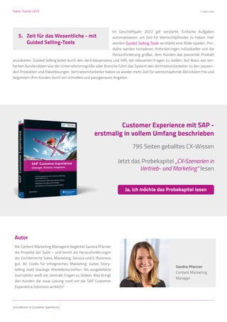 Sales-Trends 2022 © Sybit GmbH
Autor
Als Content Marketing Managerin begleitet Sandra Pfanner
die Projekte der Sybit – und kennt die Herausforderungen
der Fachbereiche Sales, Marketing, Service und E-Business
gut. Ihr Credo für erfolgreiches Marketing: Gutes Story-
telling statt staubige Werbebotschaften. Als ausgebildete
Journalistin weiß sie, zentrale Fragen zu stellen: Was bringt
den Kunden die neue Lösung rund um die SAP Customer
Experience Solutions wirklich?
Sandra Pfanner
Content Marketing
Manager
Im Geschäftsjahr 2022 gilt verstärkt: Einfache Aufgaben
automatisieren, um Zeit für Wertschöpfendes zu haben. Hier
werden Guided Selling Tools verstärkt eine Rolle spielen. Pro-
dukte werden komplexer, Anforderungen individueller und die
Herausforderung größer, dem Kunden das passende Produkt
anzubieten. Guided Selling leitet durch den Vertriebsprozess und hilft, die relevanten Fragen zu stellen. Auf Basis von ein-
fachen Kundendaten wie der Unternehmensgröße oder Branche führt das System den Vertriebsmitarbeiter zu den passen-
den Produkten und Paketlösungen. Vertriebsmitarbeiter haben so wieder mehr Zeit für wertschöpfende Aktivitäten frei und
begeistern Ihre Kunden durch ein schnelles und passgenaues Angebot.
5.	 Zeit für das Wesentliche - mit
	 Guided Selling-Tools
Customer Experience mit SAP -
erstmalig in vollem Umfang beschrieben
795 Seiten geballtes CX-Wissen
Jetzt das Probekapitel „CX-Szenarien in
Vertrieb- und Marketing“ lesen
Ja, ich möchte das Probekapitel lesen
 