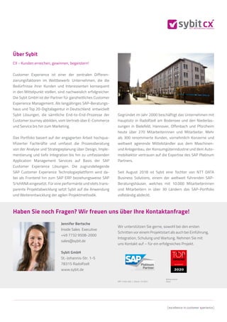 Haben Sie noch Fragen? Wir freuen uns über Ihre Kontaktanfrage!
Wir unterstützen Sie gerne, sowohl bei den ersten
Schritten vor einem Projektstart als auch bei Einführung,
Integration, Schulung und Wartung. Nehmen Sie mit
uns Kontakt auf – für ein erfolgreiches Projekt.
Jennifer Bertsche
Inside Sales Executive
+49 7732 9508-2000
sales@sybit.de
Sybit GmbH
St.-Johannis-Str. 1-5
78315 Radolfzell
www.sybit.de
Bildnachweise:
iStock
ART-21Q4-002 | Stand: 12/2021
Über Sybit
CX - Kunden erreichen, gewinnen, begeistern!
Customer Experience ist einer der zentralen Differen-
zierungsfaktoren im Wettbewerb: Unternehmen, die die
Bedürfnisse ihrer Kunden und Interessenten konsequent
in den Mittelpunkt stellen, sind nachweislich erfolgreicher.
Die Sybit GmbH ist der Partner für ganzheitliches Customer
Experience Management. Als langjähriges SAP-Beratungs-
haus und Top 20-Digitalagentur in Deutschland entwickelt
Sybit Lösungen, die sämtliche End-to-End-Prozesse der
Customer Journey abbilden, vom Vertrieb über E-Commerce
und Service bis hin zum Marketing.
Das Portfolio basiert auf der engagierten Arbeit hochqua-
lifizierter Fachkräfte und umfasst die Prozessberatung
von der Analyse und Strategieplanung über Design, Imple-
mentierung und tiefe Integration bis hin zu umfassenden
Application Management Services auf Basis der SAP
Customer Experience Lösungen. Die zugrundeliegende
SAP Customer Experience Technologieplattform wird da-
bei als Frontend hin zum SAP ERP beziehungsweise SAP
S/4HANA eingesetzt. Für eine performante und stets trans-
parente Projektabwicklung setzt Sybit auf die Anwendung
und Weiterentwicklung der agilen Projektmethodik.
Gegründet im Jahr 2000 beschäftigt das Unternehmen mit
Hauptsitz in Radolfzell am Bodensee und den Niederlas-
sungen in Bielefeld, Hannover, Offenbach und Pforzheim
heute über 270 Mitarbeiterinnen und Mitarbeiter. Mehr
als 300 renommierte Kunden, vornehmlich Konzerne und
weltweit agierende Mittelständler aus dem Maschinen-
und Anlagenbau, der Konsumgüterindustrie und dem Auto-
mobilsektor vertrauen auf die Expertise des SAP Platinum
Partners.
Seit August 2018 ist Sybit eine Tochter von NTT DATA
Business Solutions, einem der weltweit führenden SAP-
Beratungshäuser, welches mit 10.000 Mitarbeiterinnen
und Mitarbeitern in über 30 Ländern das SAP-Portfolio
vollständig abdeckt.
 