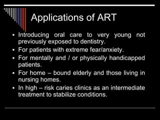 Applications of ART
 Introducing oral care to very young not
previously exposed to dentistry.
 For patients with extreme fear/anxiety.
 For mentally and / or physically handicapped
patients.
 For home – bound elderly and those living in
nursing homes.
 In high – risk caries clinics as an intermediate
treatment to stabilize conditions.
 