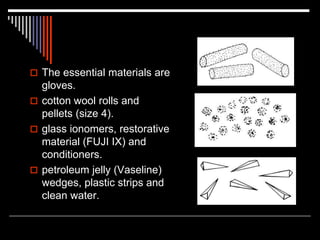  The essential materials are
gloves.
 cotton wool rolls and
pellets (size 4).
 glass ionomers, restorative
material (FUJI IX) and
conditioners.
 petroleum jelly (Vaseline)
wedges, plastic strips and
clean water.
 