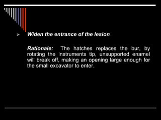  Widen the entrance of the lesion
Rationale: The hatches replaces the bur, by
rotating the instruments tip, unsupported enamel
will break off, making an opening large enough for
the small excavator to enter.
 