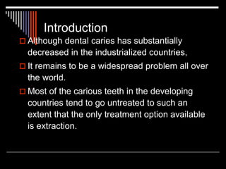 Introduction
 Although dental caries has substantially
decreased in the industrialized countries,
 It remains to be a widespread problem all over
the world.
 Most of the carious teeth in the developing
countries tend to go untreated to such an
extent that the only treatment option available
is extraction.
 