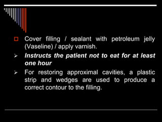  Cover filling / sealant with petroleum jelly
(Vaseline) / apply varnish.
 Instructs the patient not to eat for at least
one hour
 For restoring approximal cavities, a plastic
strip and wedges are used to produce a
correct contour to the filling.
 