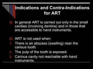 Indications and Contra-Indications
for ART
 In general ART is carried out only in the small
cavities (involving dentine) and in those that
are accessible to hand instruments.
 ART is not used when:
1. There is an abscess (swelling) near the
carious tooth.
2. The pulp of the tooth is exposed.
3. Carious cavity not reachable with hand
instruments.
 