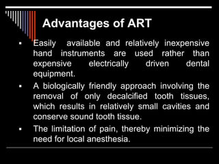 Advantages of ART
 Easily available and relatively inexpensive
hand instruments are used rather than
expensive electrically driven dental
equipment.
 A biologically friendly approach involving the
removal of only decalcified tooth tissues,
which results in relatively small cavities and
conserve sound tooth tissue.
 The limitation of pain, thereby minimizing the
need for local anesthesia.
 
