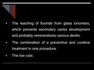  The leaching of fluoride from glass ionomers,
which prevents secondary caries development
and probably remineralizes carious dentin.
 The combination of a preventive and curative
treatment in one procedure.
 The low cost.
 