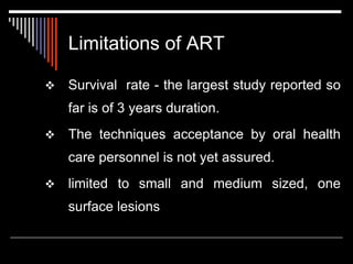 Limitations of ART
 Survival rate - the largest study reported so
far is of 3 years duration.
 The techniques acceptance by oral health
care personnel is not yet assured.
 limited to small and medium sized, one
surface lesions
 