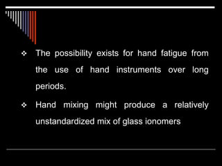  The possibility exists for hand fatigue from
the use of hand instruments over long
periods.
 Hand mixing might produce a relatively
unstandardized mix of glass ionomers
 