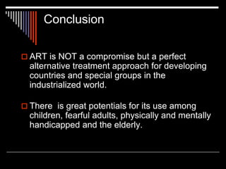 Conclusion
 ART is NOT a compromise but a perfect
alternative treatment approach for developing
countries and special groups in the
industrialized world.
 There is great potentials for its use among
children, fearful adults, physically and mentally
handicapped and the elderly.
 