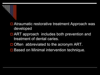  Atraumatic restorative treatment Approach was
developed
 ART approach includes both prevention and
treatment of dental caries.
 Often abbreviated to the acronym ART.
 Based on Minimal intervention technique.
 