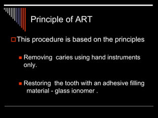 Principle of ART
This procedure is based on the principles
 Removing caries using hand instruments
only.
 Restoring the tooth with an adhesive filling
material - glass ionomer .
 