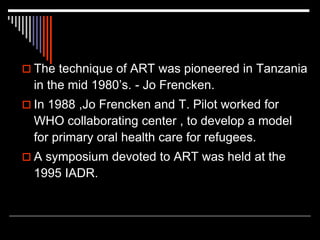  The technique of ART was pioneered in Tanzania
in the mid 1980’s. - Jo Frencken.
 In 1988 ,Jo Frencken and T. Pilot worked for
WHO collaborating center , to develop a model
for primary oral health care for refugees.
 A symposium devoted to ART was held at the
1995 IADR.
 