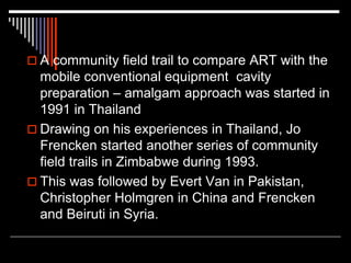  A community field trail to compare ART with the
mobile conventional equipment cavity
preparation – amalgam approach was started in
1991 in Thailand
 Drawing on his experiences in Thailand, Jo
Frencken started another series of community
field trails in Zimbabwe during 1993.
 This was followed by Evert Van in Pakistan,
Christopher Holmgren in China and Frencken
and Beiruti in Syria.
 