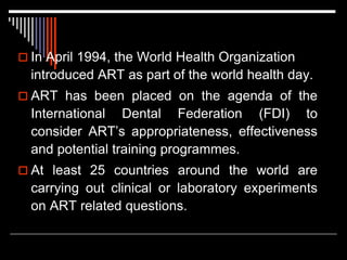  In April 1994, the World Health Organization
introduced ART as part of the world health day.
 ART has been placed on the agenda of the
International Dental Federation (FDI) to
consider ART’s appropriateness, effectiveness
and potential training programmes.
 At least 25 countries around the world are
carrying out clinical or laboratory experiments
on ART related questions.
 